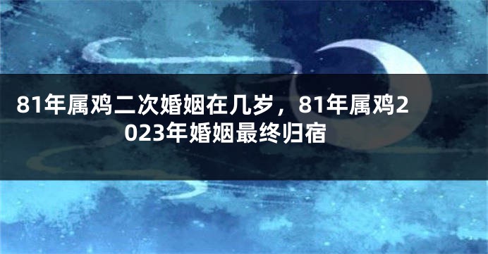 81年属鸡二次婚姻在几岁，81年属鸡2023年婚姻最终归宿