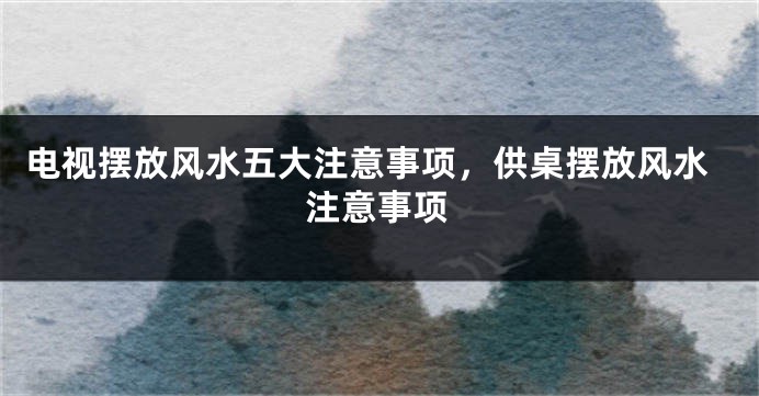 电视摆放风水五大注意事项，供桌摆放风水注意事项