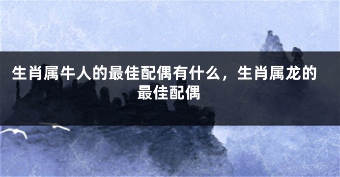 生肖属牛人的最佳配偶有什么，生肖属龙的最佳配偶