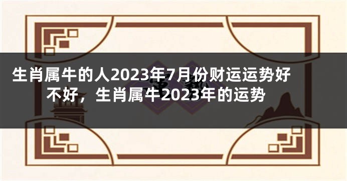 生肖属牛的人2023年7月份财运运势好不好，生肖属牛2023年的运势