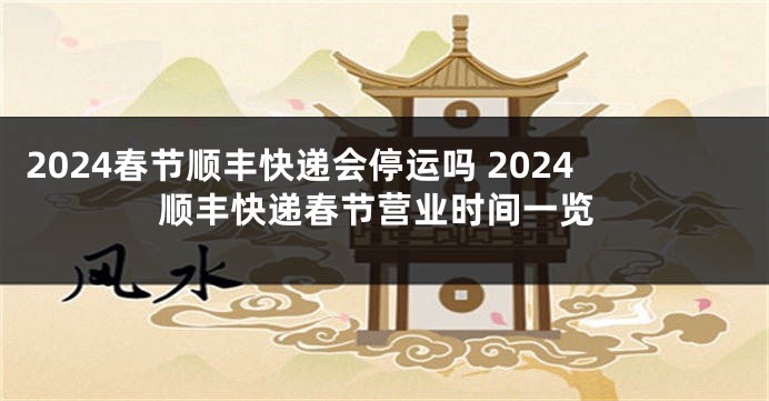 2024春节顺丰快递会停运吗 2024顺丰快递春节营业时间一览