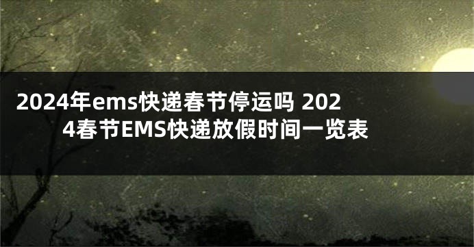 2024年ems快递春节停运吗 2024春节EMS快递放假时间一览表