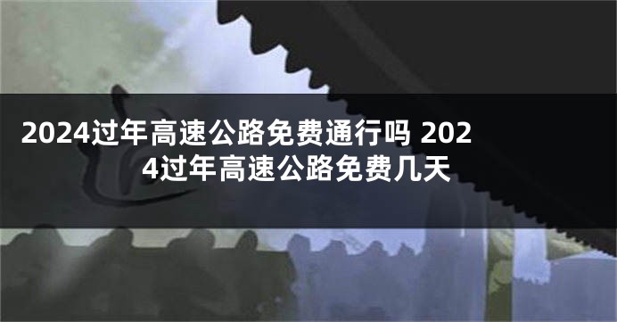 2024过年高速公路免费通行吗 2024过年高速公路免费几天