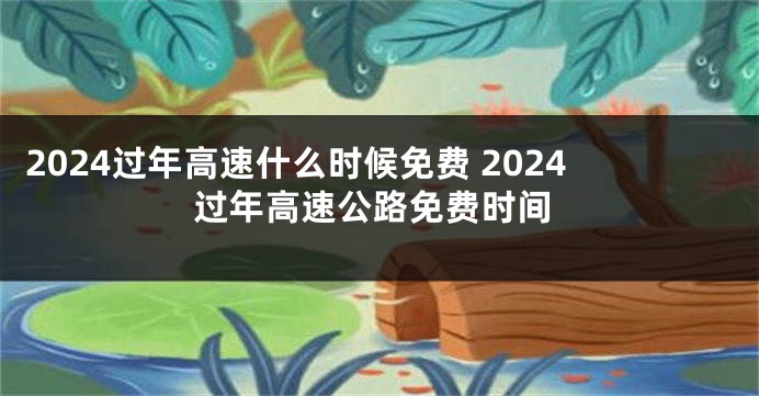 2024过年高速什么时候免费 2024过年高速公路免费时间