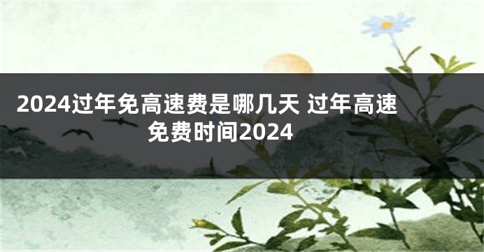 2024过年免高速费是哪几天 过年高速免费时间2024