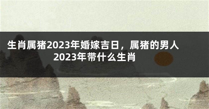 生肖属猪2023年婚嫁吉日，属猪的男人2023年带什么生肖