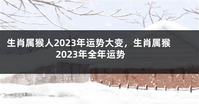 生肖属猴人2023年运势大变，生肖属猴2023年全年运势