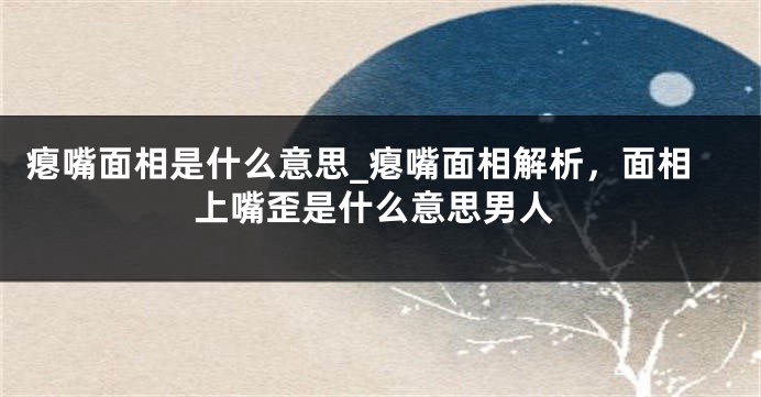 瘪嘴面相是什么意思_瘪嘴面相解析，面相上嘴歪是什么意思男人