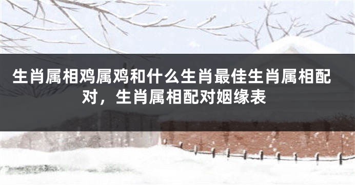 生肖属相鸡属鸡和什么生肖最佳生肖属相配对，生肖属相配对姻缘表