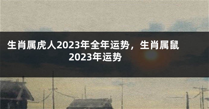 生肖属虎人2023年全年运势，生肖属鼠2023年运势