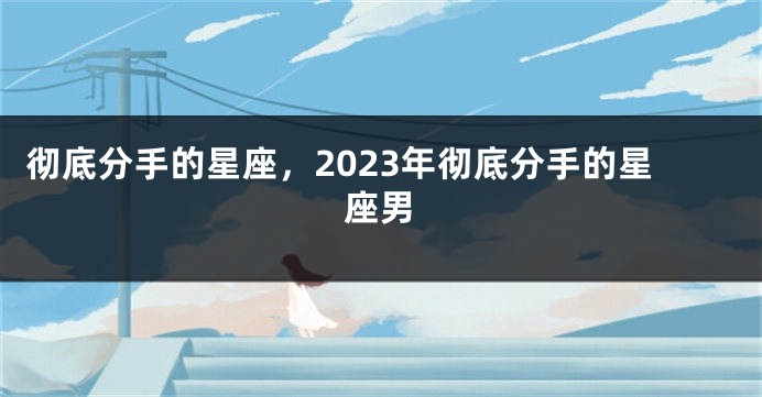 彻底分手的星座，2023年彻底分手的星座男