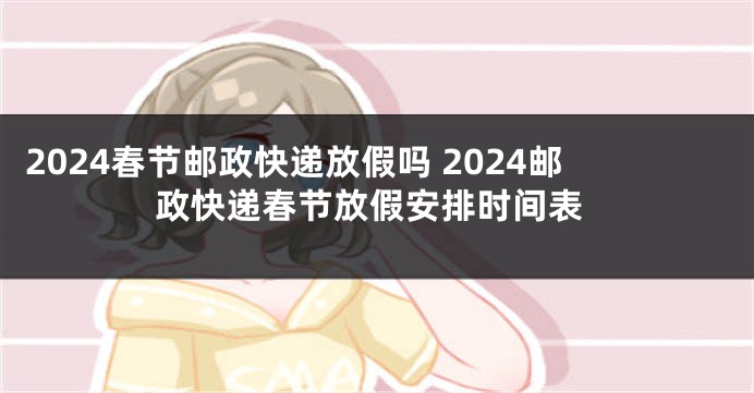 2024春节邮政快递放假吗 2024邮政快递春节放假安排时间表