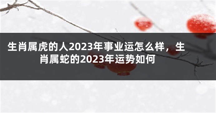 生肖属虎的人2023年事业运怎么样，生肖属蛇的2023年运势如何