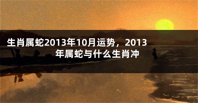 生肖属蛇2013年10月运势，2013年属蛇与什么生肖冲