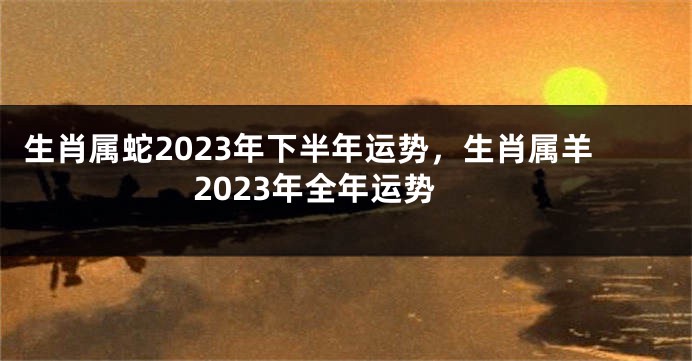 生肖属蛇2023年下半年运势，生肖属羊2023年全年运势