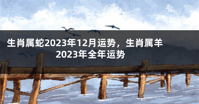 生肖属蛇2023年12月运势，生肖属羊2023年全年运势