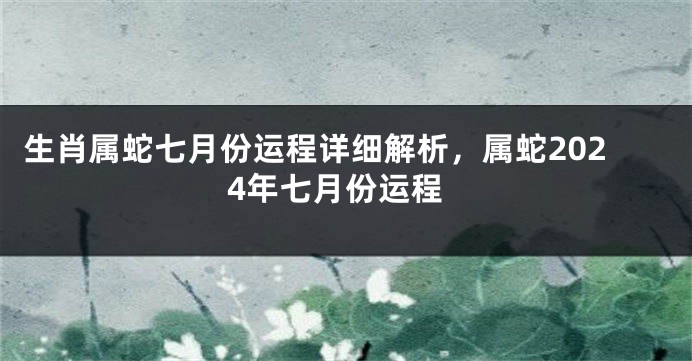 生肖属蛇七月份运程详细解析，属蛇2024年七月份运程