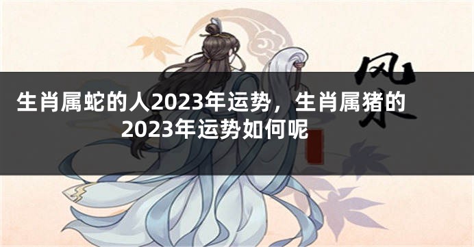 生肖属蛇的人2023年运势，生肖属猪的2023年运势如何呢