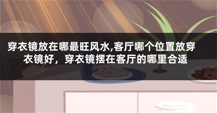 穿衣镜放在哪最旺风水,客厅哪个位置放穿衣镜好，穿衣镜摆在客厅的哪里合适