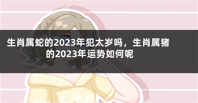 生肖属蛇的2023年犯太岁吗，生肖属猪的2023年运势如何呢