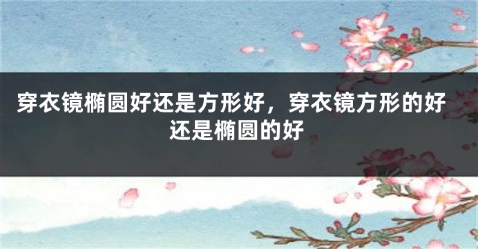 穿衣镜椭圆好还是方形好，穿衣镜方形的好还是椭圆的好