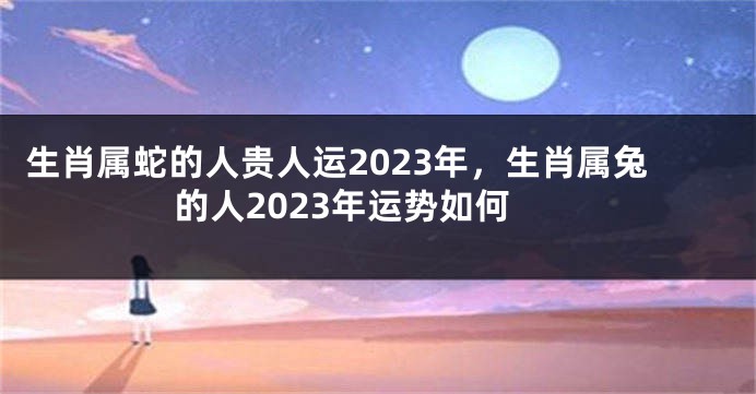 生肖属蛇的人贵人运2023年，生肖属兔的人2023年运势如何