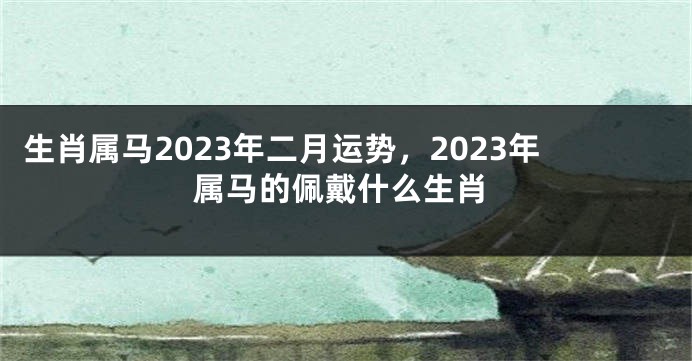 生肖属马2023年二月运势，2023年属马的佩戴什么生肖