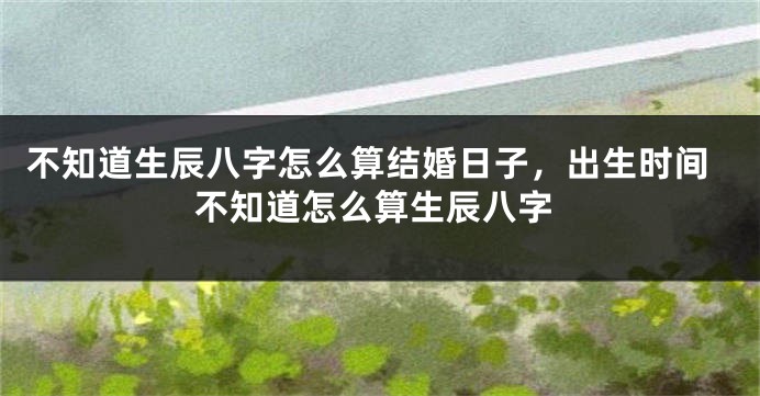 不知道生辰八字怎么算结婚日子，出生时间不知道怎么算生辰八字