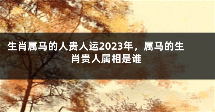 生肖属马的人贵人运2023年，属马的生肖贵人属相是谁