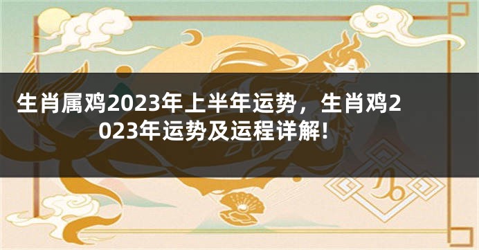 生肖属鸡2023年上半年运势，生肖鸡2023年运势及运程详解!