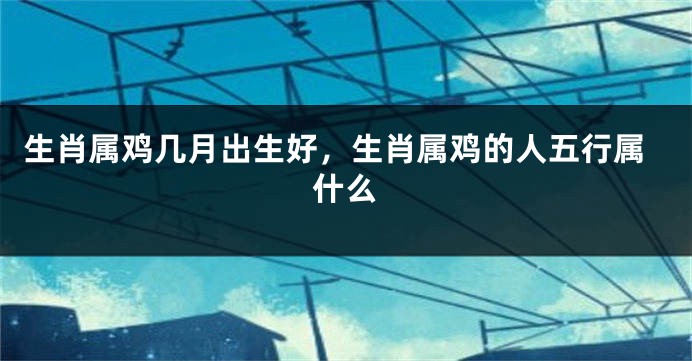 生肖属鸡几月出生好，生肖属鸡的人五行属什么