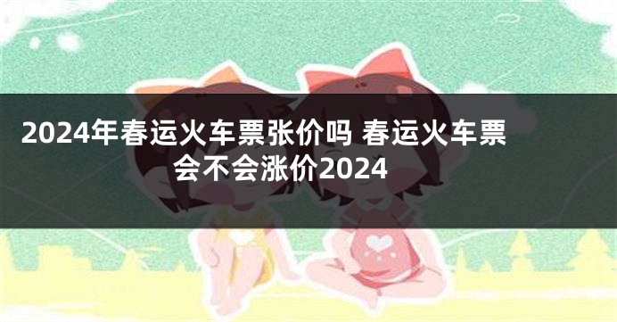 2024年春运火车票张价吗 春运火车票会不会涨价2024