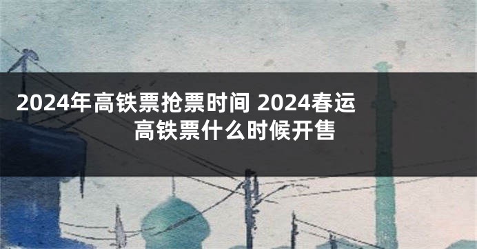 2024年高铁票抢票时间 2024春运高铁票什么时候开售