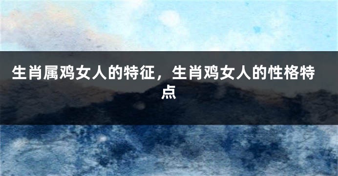 生肖属鸡女人的特征，生肖鸡女人的性格特点