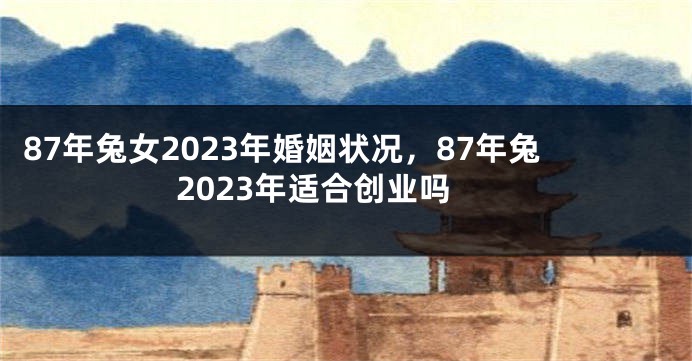 87年兔女2023年婚姻状况，87年兔2023年适合创业吗