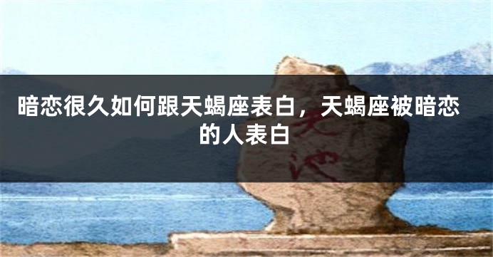 暗恋很久如何跟天蝎座表白，天蝎座被暗恋的人表白