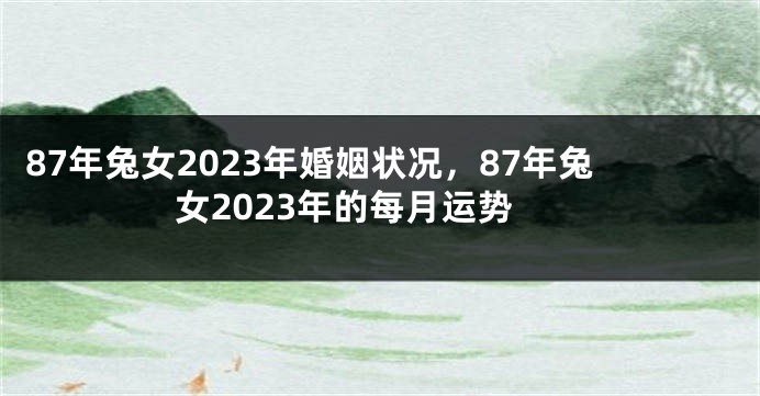 87年兔女2023年婚姻状况，87年兔女2023年的每月运势