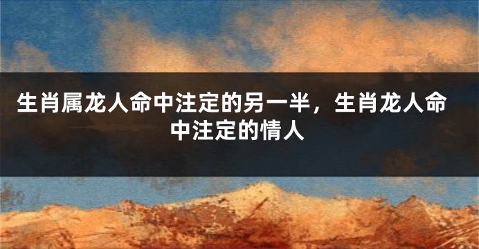 生肖属龙人命中注定的另一半，生肖龙人命中注定的情人