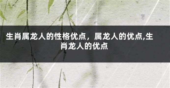 生肖属龙人的性格优点，属龙人的优点,生肖龙人的优点