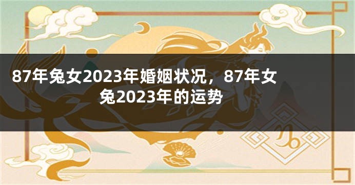 87年兔女2023年婚姻状况，87年女兔2023年的运势