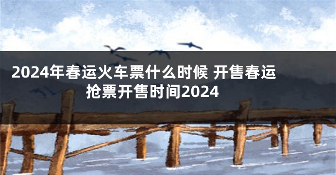 2024年春运火车票什么时候 开售春运抢票开售时间2024