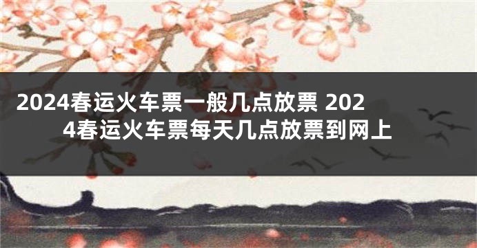 2024春运火车票一般几点放票 2024春运火车票每天几点放票到网上