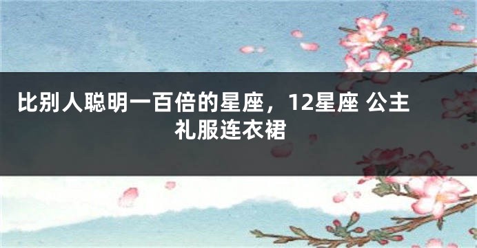 比别人聪明一百倍的星座，12星座 公主 礼服连衣裙