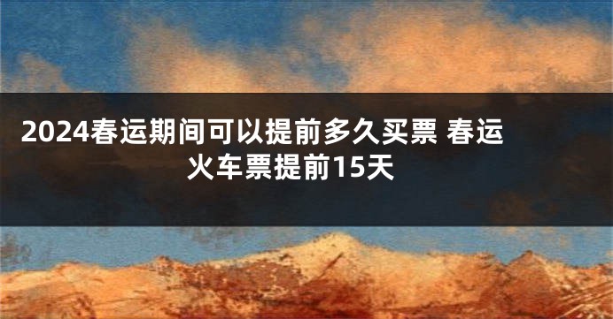 2024春运期间可以提前多久买票 春运火车票提前15天