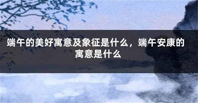 端午的美好寓意及象征是什么，端午安康的寓意是什么