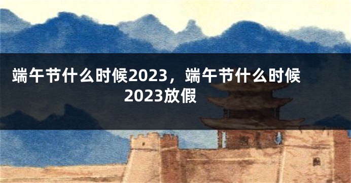 端午节什么时候2023，端午节什么时候2023放假