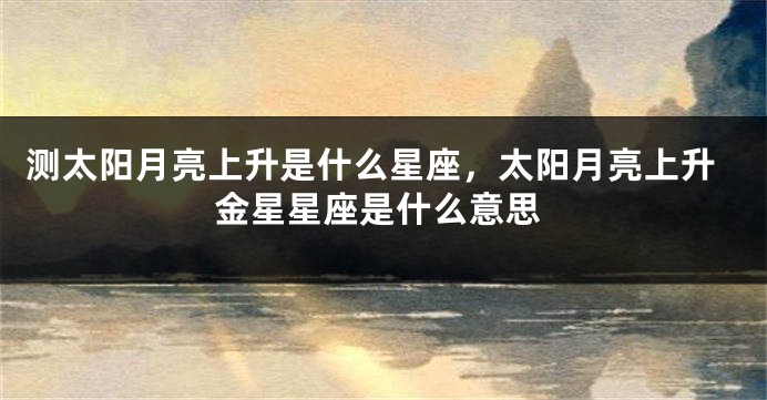 测太阳月亮上升是什么星座，太阳月亮上升金星星座是什么意思