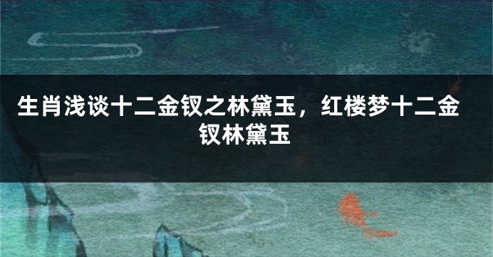 生肖浅谈十二金钗之林黛玉，红楼梦十二金钗林黛玉