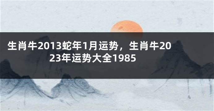 生肖牛2013蛇年1月运势，生肖牛2023年运势大全1985