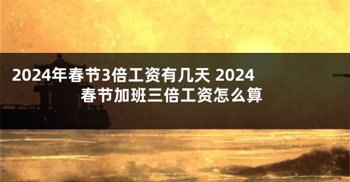 2024年春节3倍工资有几天 2024春节加班三倍工资怎么算